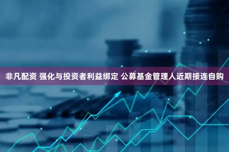 非凡配资 强化与投资者利益绑定 公募基金管理人近期接连自购