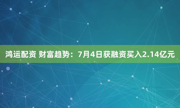 鸿运配资 财富趋势：7月4日获融资买入2.14亿元