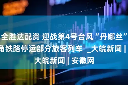 全胜达配资 迎战第4号台风“丹娜丝”  长三角铁路停运部分旅客列车  _大皖新闻 | 安徽网