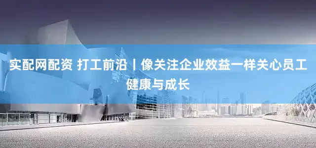 实配网配资 打工前沿丨像关注企业效益一样关心员工健康与成长
