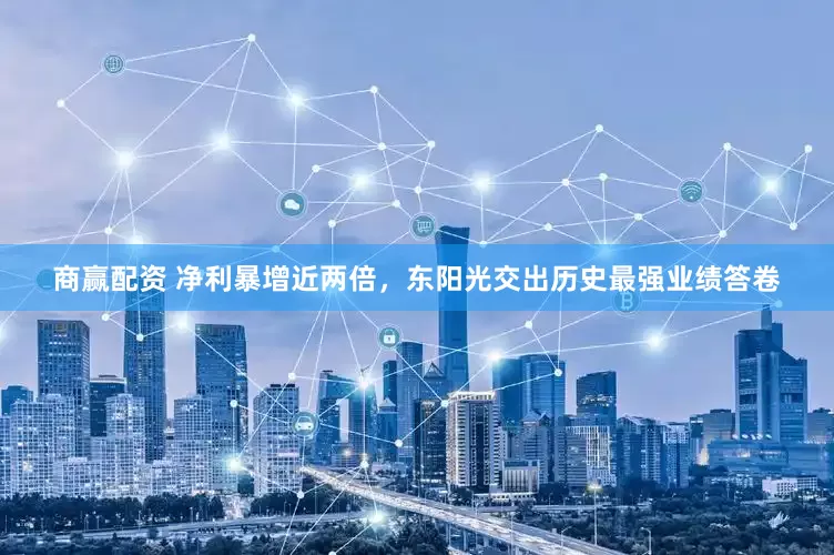 商赢配资 净利暴增近两倍，东阳光交出历史最强业绩答卷