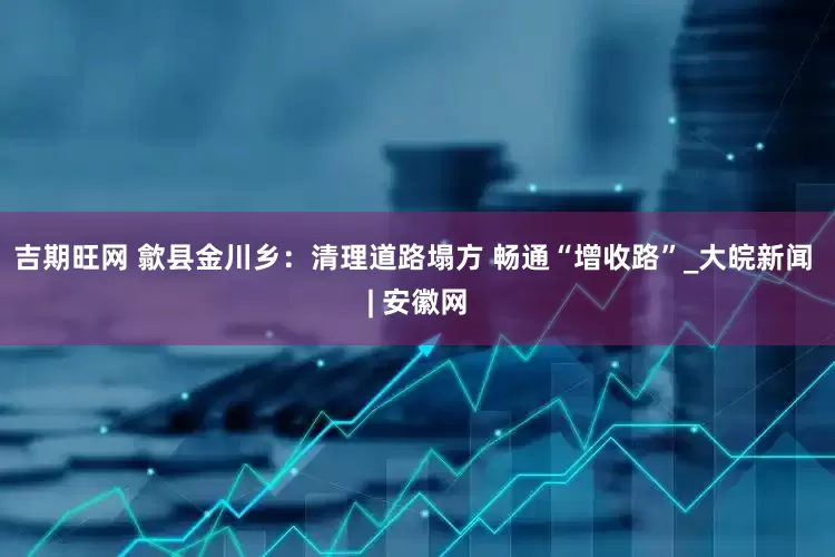 吉期旺网 歙县金川乡：清理道路塌方 畅通“增收路”_大皖新闻 | 安徽网