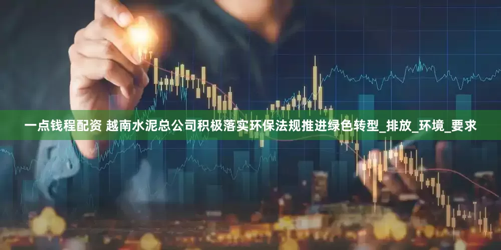 一点钱程配资 越南水泥总公司积极落实环保法规推进绿色转型_排放_环境_要求