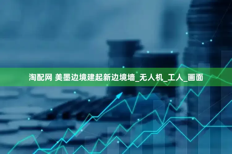 淘配网 美墨边境建起新边境墙_无人机_工人_画面