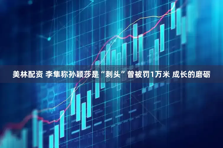 美林配资 李隼称孙颖莎是“刺头”曾被罚1万米 成长的磨砺