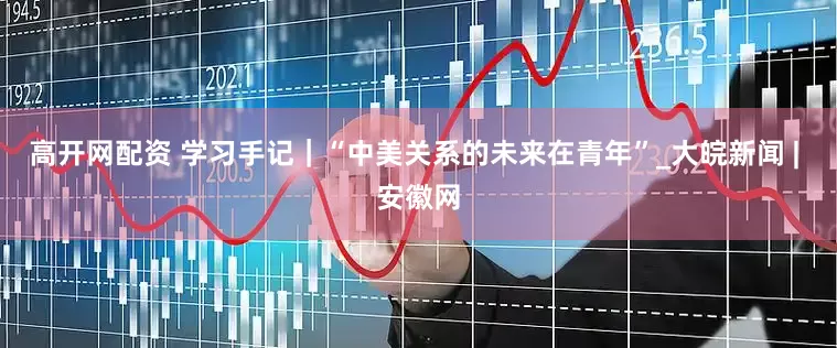 高开网配资 学习手记｜“中美关系的未来在青年”_大皖新闻 | 安徽网