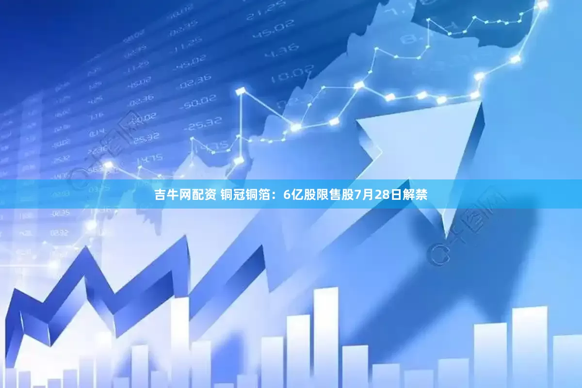 吉牛网配资 铜冠铜箔：6亿股限售股7月28日解禁
