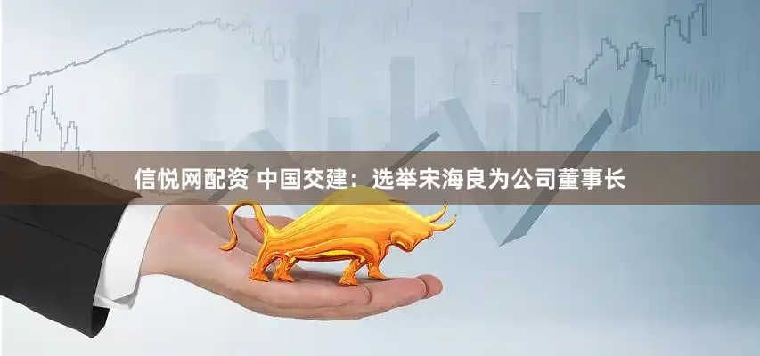 信悦网配资 中国交建：选举宋海良为公司董事长