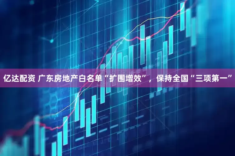 亿达配资 广东房地产白名单“扩围增效”，保持全国“三项第一”