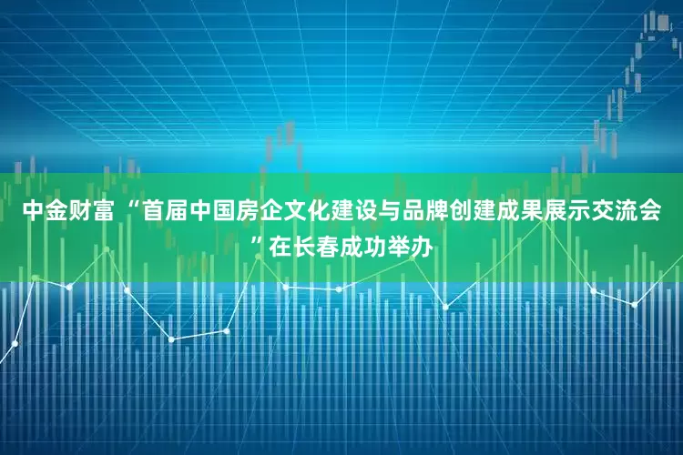 中金财富 “首届中国房企文化建设与品牌创建成果展示交流会”在长春成功举办