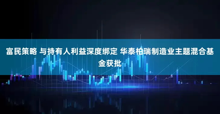 富民策略 与持有人利益深度绑定 华泰柏瑞制造业主题混合基金获批