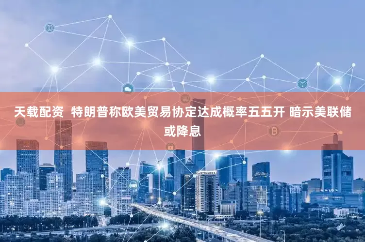 天载配资  特朗普称欧美贸易协定达成概率五五开 暗示美联储或降息