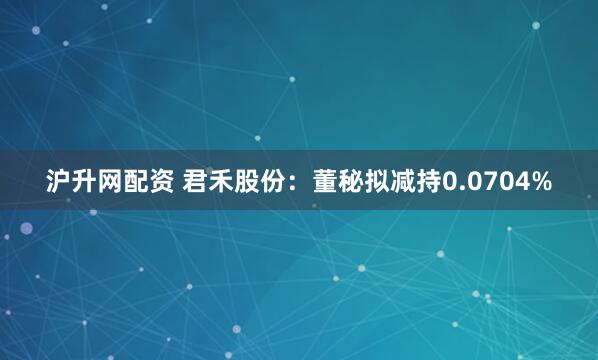 沪升网配资 君禾股份：董秘拟减持0.0704%