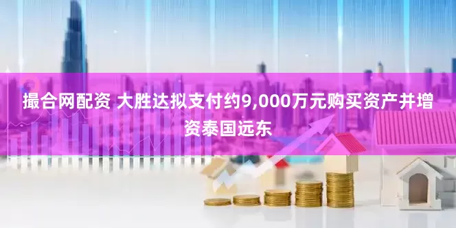 撮合网配资 大胜达拟支付约9,000万元购买资产并增资泰国远东
