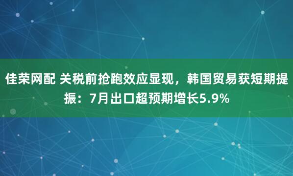 佳荣网配 关税前抢跑效应显现，韩国贸易获短期提振：7月出口超预期增长5.9%