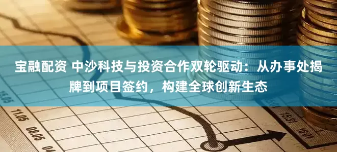 宝融配资 中沙科技与投资合作双轮驱动：从办事处揭牌到项目签约，构建全球创新生态