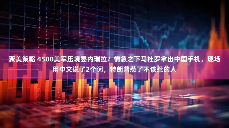 聚美策略 4500美军压境委内瑞拉？情急之下马杜罗拿出中国手机，现场用中文说了2个词，特朗普惹了不该惹的人
