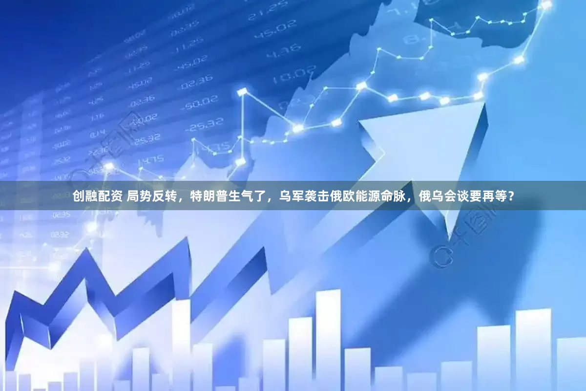 创融配资 局势反转，特朗普生气了，乌军袭击俄欧能源命脉，俄乌会谈要再等？