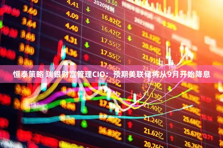恒泰策略 瑞银财富管理CIO：预期美联储将从9月开始降息