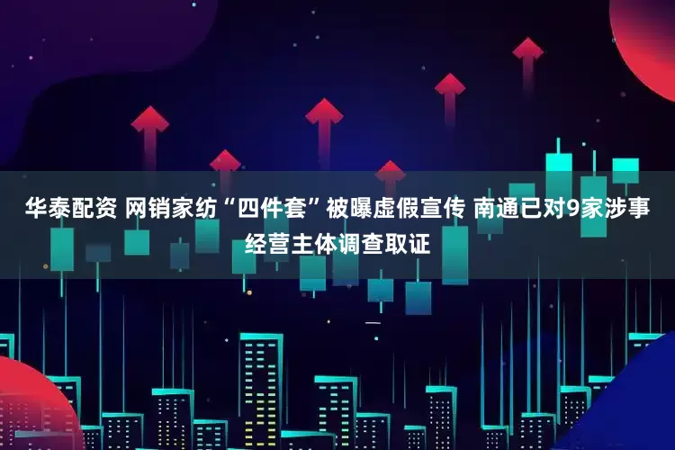华泰配资 网销家纺“四件套”被曝虚假宣传 南通已对9家涉事经营主体调查取证
