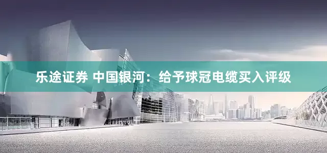 乐途证券 中国银河：给予球冠电缆买入评级