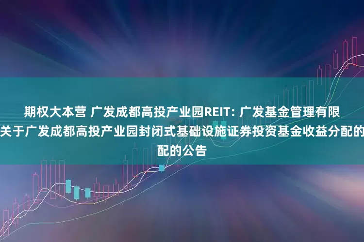 期权大本营 广发成都高投产业园REIT: 广发基金管理有限公司关于广发成都高投产业园封闭式基础设施证券投资基金收益分配的公告