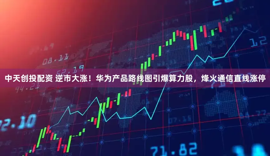 中天创投配资 逆市大涨！华为产品路线图引爆算力股，烽火通信直线涨停
