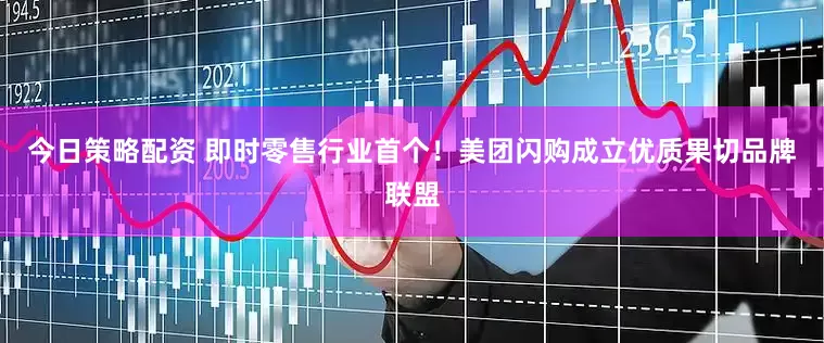 今日策略配资 即时零售行业首个！美团闪购成立优质果切品牌联盟