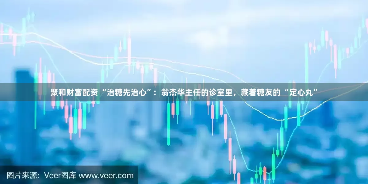 聚和财富配资 “治糖先治心”：翁杰华主任的诊室里，藏着糖友的 “定心丸”