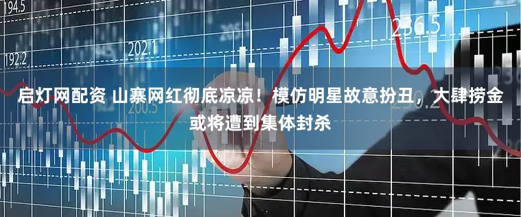 启灯网配资 山寨网红彻底凉凉！模仿明星故意扮丑，大肆捞金或将遭到集体封杀