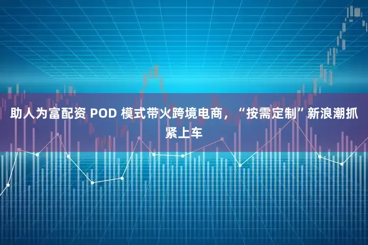 助人为富配资 POD 模式带火跨境电商，“按需定制”新浪潮抓紧上车