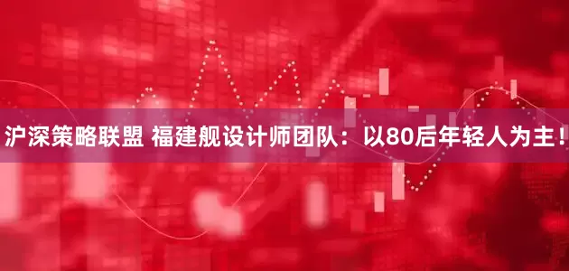 沪深策略联盟 福建舰设计师团队：以80后年轻人为主！