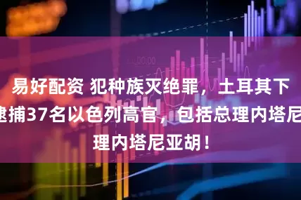 易好配资 犯种族灭绝罪，土耳其下令：逮捕37名以色列高官，包括总理内塔尼亚胡！