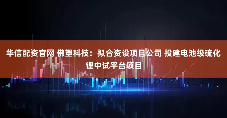 华信配资官网 佛塑科技：拟合资设项目公司 投建电池级硫化锂中试平台项目