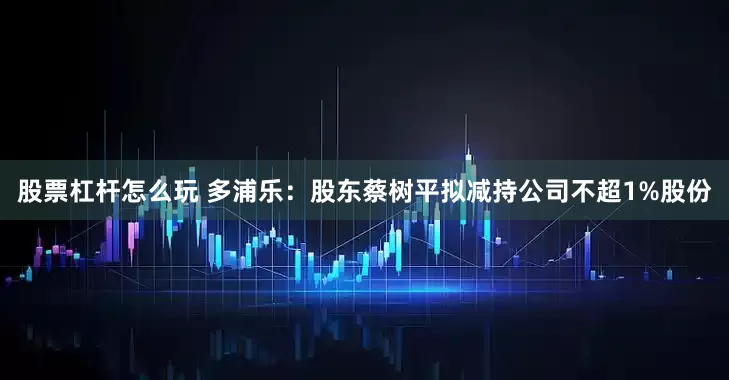 股票杠杆怎么玩 多浦乐：股东蔡树平拟减持公司不超1%股份
