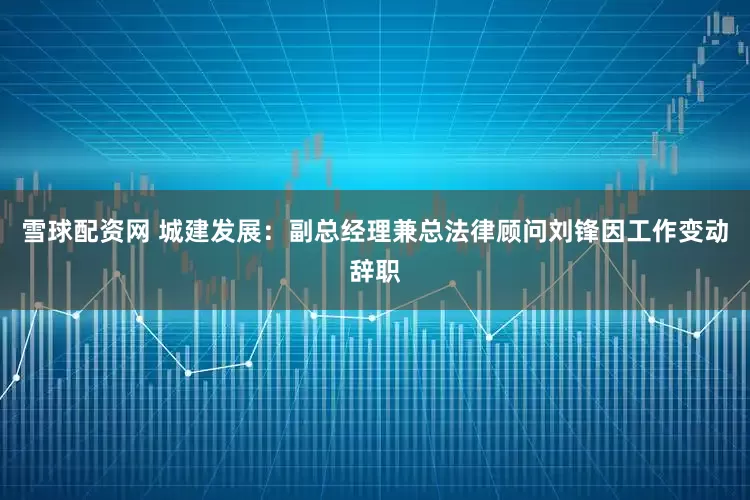 雪球配资网 城建发展：副总经理兼总法律顾问刘锋因工作变动辞职