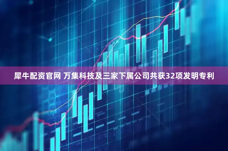 犀牛配资官网 万集科技及三家下属公司共获32项发明专利