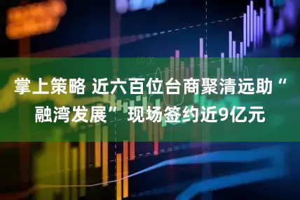 掌上策略 近六百位台商聚清远助“融湾发展” 现场签约近9亿元