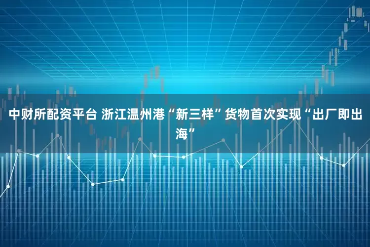中财所配资平台 浙江温州港“新三样”货物首次实现“出厂即出海”