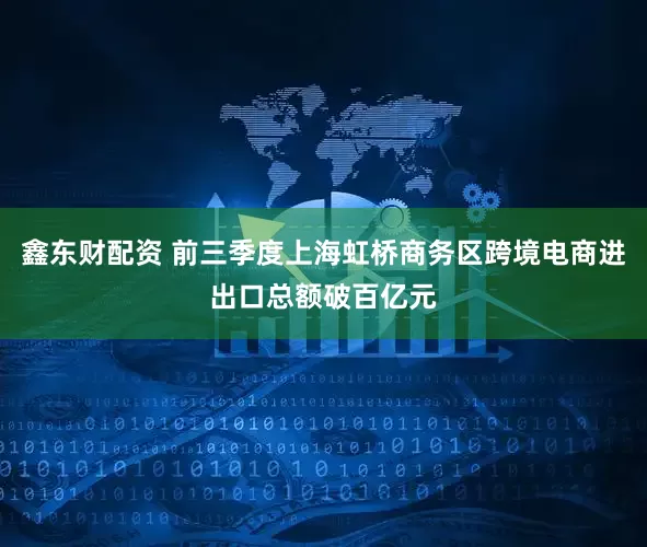 鑫东财配资 前三季度上海虹桥商务区跨境电商进出口总额破百亿元