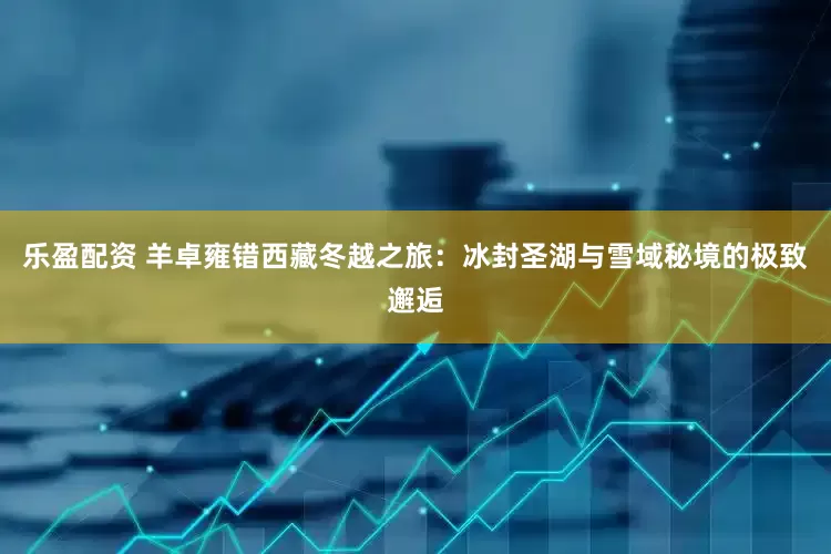 乐盈配资 羊卓雍错西藏冬越之旅：冰封圣湖与雪域秘境的极致邂逅
