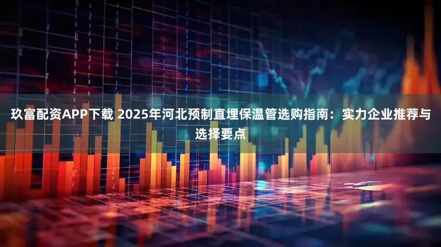 玖富配资APP下载 2025年河北预制直埋保温管选购指南：实力企业推荐与选择要点