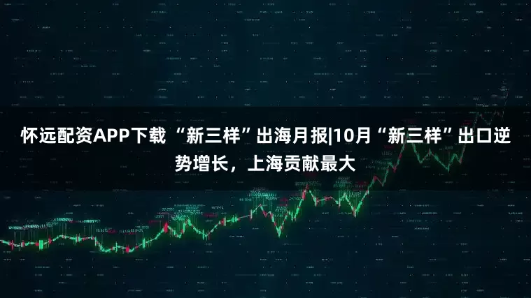 怀远配资APP下载 “新三样”出海月报|10月“新三样”出口逆势增长，上海贡献最大