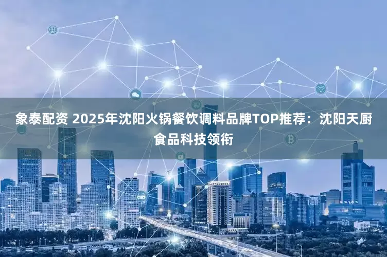 象泰配资 2025年沈阳火锅餐饮调料品牌TOP推荐：沈阳天厨食品科技领衔