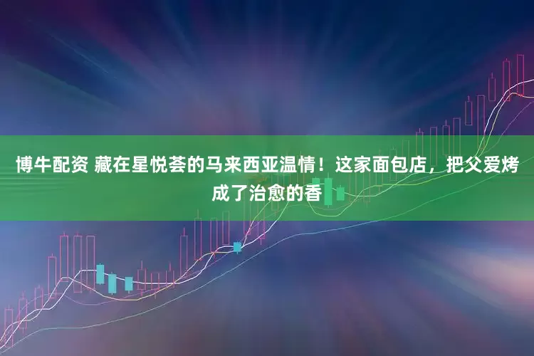 博牛配资 藏在星悦荟的马来西亚温情！这家面包店，把父爱烤成了治愈的香