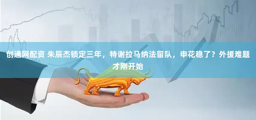 创通网配资 朱辰杰锁定三年，特谢拉马纳法留队，申花稳了？外援难题才刚开始