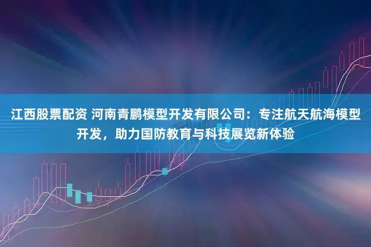 江西股票配资 河南青鹏模型开发有限公司：专注航天航海模型开发，助力国防教育与科技展览新体验