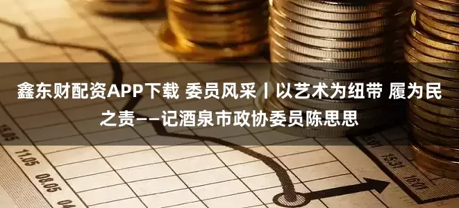 鑫东财配资APP下载 委员风采丨以艺术为纽带 履为民之责——记酒泉市政协委员陈思思