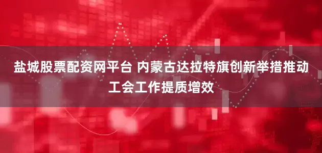 盐城股票配资网平台 内蒙古达拉特旗创新举措推动工会工作提质增效