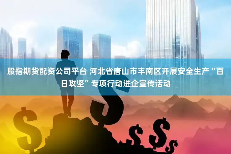 股指期货配资公司平台 河北省唐山市丰南区开展安全生产“百日攻坚”专项行动进企宣传活动